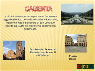La città è nota soprattutto per la sua imponente reggia borbonica, detta «la Versailles d'Italia» che, insieme al Reale Belvedere di San Leucio, è inserita dal 1997 nel Patrimonio dell'Umanità dell'Unesco . Facciata del Duomo di Casertavecchia con il campanile  Piazza Dante 