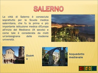La città di Salerno è conosciuta soprattutto per la Scuola medica salernitana, che fu la prima e più importante istituzione medica d'Europa all'inizio del Medioevo (IX secolo) e come tale è considerata da molti un'antesignana delle moderne università. Duomo Acquedotto medievale 