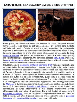 CARATTERISTICHE ENOGASTRONOMICHE E PRODOTTI TIPICI

Pizza, pasta, mozzarella: tre parole che dicono tutto. Dalla Campania arrivano
le tre cose che, forse ancor più del Colosseo e dei Fori Romani, sono simbolo
dell'Italia nel mondo. Grazie ai nostri emigranti napoletani, la gastronomia
regionale è diventata la più convincente ambasciatrice del nostro Paese. Certo,
la cucina napoletana ha anche altre frecce al suo arco: per esempio, la ricca
minestra maritata, che prima dell'avvento del pomodoro (e quindi della pasta)
era il piatto locale per eccellenza. O il sontuoso, barocco sartù di riso. O ancora,
la carne alla genovese, che a Genova è sconosciuta ma a Napoli è un umido di
manzo e cipolla da cuocere per un'infinità di ore.
Indubbiamente, la Mozzarella di Bufala Campana DOP resta poi il prodotto più
rappresentativo. Prodotta anche in piccole aree della Puglia e del Lazio, questo
autentico monumento dell'arte casearia italiana nasce con due vesti: nei dintorni
di Aversa e Caserta si fanno mozzarelle più consistenti e sapide, mentre a
Paestum, a Capaccio e nella piana del Sele le medesime sono delicatissime. La
cultura del bufalo ha poi altri formaggi-figli, quasi sempre a pasta filata: la
scamorza, il caciocavallo, i bocconcini alla panna. E la ricotta di bufala, che non
è un formaggio ma resta una squisitezza leggendaria. Altri formaggi campani?
La Manteca, o Burrino: una scamorza che al suo interno contiene un cubetto di
burro. E il monumentale Provolone del Monaco, nato sui monti Lattari: un
caciocavallo di lunga stagionatura e dal sapore intensissimo, adatto
all'accostamento con miele di castagno. Dai monti Lattari ci viene pure il
Fiordilatte di Agerola, ossia la più ghiotta interpretazione della mozzarella di
latte di capra. Dal latte di pecora vengono invece gioiellini come il pecorino
bagnolese e il pecorino di Carmasciano, ambedue dell'Irpinia.

 