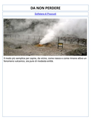 DA NON PERDERE
Solfatara di Pozzuoli

Il modo più semplice per capire, da vicino, come nasce e come rimane attivo un
fenomeno vulcanico, sia pure di modesta entità.

 