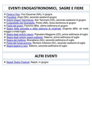 EVENTI ENOGASTRONOMICI, SAGRE E FIERE
 Festa a Vico, Vico Equense (NA), in giugno
 Pizzafest, Angri (SA), secondo weekend giugno
 Antichi Sapori Tammaresi, San Tammaro (CE), secondo weekend di giugno
 Il pignatiello del Granatello, Portici (NA), terza domenica di giugno
 Festa del grano, Faicchio (BN), ultima settimana di giugno
 Sagra della pancetta e della salsiccia di cinghiale, Dugenta (BN), da metà
maggio a metà luglio
 Sagra degli antichi sapori, Pignataro Maggiore (CE), prima settimana di luglio
 Sagra degli antichi sapori ogliaresi, Salerno, prima settimana di luglio
 Sagra del mallone, Bracigliano (SA), seconda settimana di luglio
 Festa del fungo porcino, Montoro Inferiore (AV), secondo weekend di luglio
 Sagra lagane e ceci, Salerno, seconda settimana di luglio

ALTRI EVENTI
 Napoli Teatro Festival, Napoli, in giugno

 
