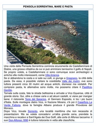 PENISOLA SORRENTINA, MARE E PASTA

Una visita della Penisola Sorrentina comincia sicuramente da Castellammare di
Stabia, una grossa cittadina da cui si può ammirare benissimo il golfo di Napoli.
Se proprio volete, a Castellammare ci sono comunque scavi archeologici e
antiche ville molto interessanti, come Villa Arianna.
Se si abbandona la costa e si sale sui colli, si giunge a Gragnano, la città della
pasta. Da essa, è possibile visitare la cosiddetta Valle dei mulini, ove sono
tuttora presenti circa 30 mulini ad acqua antichi, dismessi ma visitabili. Per
comprare pasta, le alternative sono molte, ma possiamo citare il Pastificio
Gentile.
Tornate sulla costa, fate la strada bellissima e arrivate a Vico Equense, città di
grande storia. Qui, oltre a chiese varie e ad alcuni castelli, si viene per mangiar
bene: il ristorante Torre del Saracino, di Gennaro Esposito, è tra i più buoni
d'Italia. Sulle montagne dietro Vico, in frazione Moiano, c'è poi il Caseificio La
Verde Fattoria, dove la famiglia Albano produce il grande Provolone del
Monaco.
Dopo Vico, trovate Sorrento, una località marittima che non necessita di
presentazioni. Ma se volete concedervi un'altra grande cena, prendete la
macchina e recatevi a Sant'Agata dei Due Golfi, alla corte di Alfonso Iaccarino: il
suo Don Alfonso 1890 è tuttora ristorante in vetta alle classifiche.

 