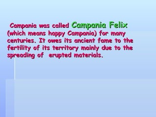 Campania was called  Campania Felix  (which means happy Campania) for many centuries. It owes its ancient fame to the fertility of its territory mainly due to the spreading of  erupted materials. 