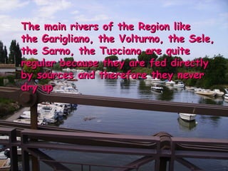 The main rivers of the Region like the Garigliano, the Volturno, the Sele, the Sarno, the Tusciano are quite regular because they are fed directly by sources and therefore they never dry up 