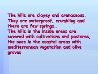 The hills are   clayey and arenaceous. They are waterproof, crumbling and there are few springs.. The hills in the inside areas are covered with cultivations and pastures, the ones in the coastal areas with mediterranean vegetation and olive groves 