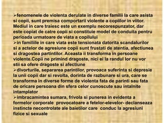 fenomenele de violenta derulate in diverse familii la care asista
si copii, sunt premisa comportarii violente a copiilor in viitor.
Mediul in care traiesc este un exemplu necorespunzator, dar
este copiat de catre copii si constituie model de conduita pentru
perioada urmatoare de viata a copilului
in familiile in care viata este tensionata datorita scandalurilor
si a actelor de agresiune copii sunt frustati de atentia, afectiunea
si dragostea partintilor. Aceasta ii transforma in persoane
violente.Copii ne primind dragoste, nici ei la randul lor nu vor
stii sa ofere dragoste si afectiune
divorturile, separarea parintilor, provoaca suferinta si depresie
la unii copii dar si revolta, dorinta de razbunare si ura, care se
transforma in diverse forme de violenta fata de parinti sau fata
de oricare persoana din sfera celor cunoscute sau intalnite
intamplator
imbracamintea sumara, frivola si punerea in evidenta a
formelor corporale provocatoare a fetelor-elevelor- declanseaza
instincte necontrolate ale baietilor care conduc la agresiuni
fizice si sexuale
 