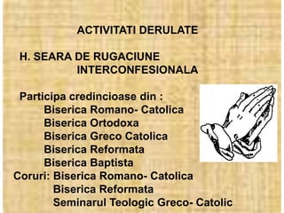 ACTIVITATI DERULATE

 H. SEARA DE RUGACIUNE
          INTERCONFESIONALA

 Participa credincioase din :
      Biserica Romano- Catolica
      Biserica Ortodoxa
      Biserica Greco Catolica
      Biserica Reformata
      Biserica Baptista
Coruri: Biserica Romano- Catolica
        Biserica Reformata
        Seminarul Teologic Greco- Catolic
 