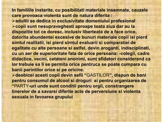 In familiile instarite, cu posibilitati materiale insemnate, cauzele
care provoaca violenta sunt de natura diferita :
adultii se dedica in exclusivitate domeniului profesional
copii sunt nesupravegheati aproape toata ziua dar au la
dispozitie tot ce doresc, inclusiv liberteata de a face orice,
datorita abundentei excesive de bunuri materiale copii isi pierd
simtul realitatii, isi pierd simtul evaluarii si comparatiei de
egalitate cu alte persoane si astfel, devin aroganti, indisciplinati,
cu un aer de superioritate fata de orice persoana: -colegii, cadre
didactice, vecini, cetateni anonimi, sunt sfidatori considerand ca
lor trebuie sa li se permita orice pentruca se poate cumpara cu
banii parintilor orice si pe oricine.
deobicei acesti copii devin sefii “GASTILOR”, dispun de bani
pentru consumul de alcool si droguri si pentru organizarea de
“PARTY-uri unde sunt conditii pentru orgii, constrangere
tinerelor de a savarsi diferite acte de perversiune si violenta
sexuala in favoarea grupului
 