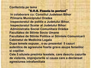 Conferinta pe tema
              “S.O.S. Femeia in pericol”
in colaborare cu: Consiliul Judetean Bihor
Primaria Municipiului Oradea
Inspectoratul de politie a Judetului Bihor,
Inspectoratul Scolar al Judetului Bihor
Administratia Social Comunitara Oradea
Facultatea de Stiinte Socio Umane
Facultatea de Stiinte Politice si Stiintele Comunicarii
Cabinetul de Medicina Legala
Dupa temele expuse , s-au prezentat 5 cazuri
autentice de agresiune foarte grava asupa femeiilor
si copiilor.
Cele 5 siluiete prezinta texetele, care descriu cazurile
de violenta, imprejurarile si cauza care a declansat
agresiunea intrafamiliala
 