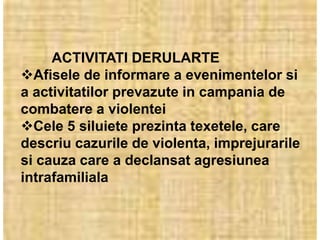 ACTIVITATI DERULARTE
Afisele de informare a evenimentelor si
a activitatilor prevazute in campania de
combatere a violentei
Cele 5 siluiete prezinta texetele, care
descriu cazurile de violenta, imprejurarile
si cauza care a declansat agresiunea
intrafamiliala
 