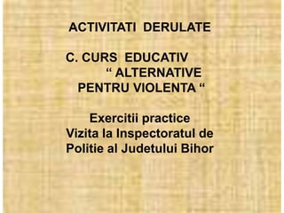 ACTIVITATI DERULATE

C. CURS EDUCATIV
      “ ALTERNATIVE
  PENTRU VIOLENTA “

    Exercitii practice
Vizita la Inspectoratul de
Politie al Judetului Bihor
 