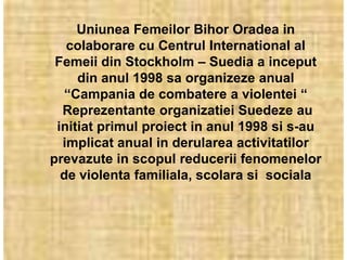 Uniunea Femeilor Bihor Oradea in
   colaborare cu Centrul International al
 Femeii din Stockholm – Suedia a inceput
     din anul 1998 sa organizeze anual
  “Campania de combatere a violentei “
  Reprezentante organizatiei Suedeze au
 initiat primul proiect in anul 1998 si s-au
  implicat anual in derularea activitatilor
prevazute in scopul reducerii fenomenelor
  de violenta familiala, scolara si sociala
 