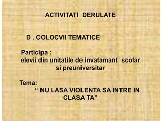 ACTIVITATI DERULATE


 D . COLOCVII TEMATICE

Participa :
elevii din unitatile de invatamant scolar
             si preuniversitar

Tema:
    “ NU LASA VIOLENTA SA INTRE IN
            CLASA TA”
 