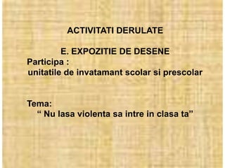 ACTIVITATI DERULATE

         E. EXPOZITIE DE DESENE
Participa :
unitatile de invatamant scolar si prescolar


Tema:
  “ Nu lasa violenta sa intre in clasa ta”
 