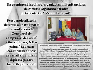 Deţinuţii din Penitenciarul Oradea sunt încurajaţi să scrie, pentru a-şi cultiva
                                    talentul literar.
      Penitenciarul Oradea organizat un concurs de eseuri pe tema combaterii
  violenţei’Ofera o floare, NU o palma. "La această manifestare au participat 30
deţinuţi care au redactat eseuri, dintre care 11 lucrari au fost premiate. Concursul
   a fost jurizat de doamnele Săteanu Mioriţa, Raţ Voichiţa şi Belicciu Hortenzia
    care au apreciat pozitiv calitatea acestora", spune subcomisar Gabriel Ţica,
purtătorul de cuvânt al Penitenciarului de Maximă Siguranţă Oradea. Membrele
    juriului au citit pasaje din eseuri în studiolul televiziunii cu circuit închis al
 penitenciarului şi au dat premii câştigătorilor. "Scopul acestui proiect constă in
 reintegrarea sociala a persoanelor aflate in detentie precum si în evidenţierea şi
  încurajarea aptitudinilor şi talentelor din domeniul literar", a subliniat Gabriel
                                          Ţica.
 