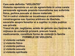 Care este definitia “VIOLENTEI”
Violenta reprezinta un act de agresivitate in urma careia
persoanele agresate prezinta traumatisme sau suferinte
fizice, psihice,sexuale si daune materiale.
Tot in cadrul violentei se incadreaza si amenintarile,
constrangerea sau lipsirea arbitrara de libertate,
savarsite asupra femeilor si a copiilor in viata publica
sau privata
Trasul de păr, neglijarea, actele de gelozie sau lipsirea de
mijloace de existenţă primară, precum hrană,
medicamente, constituie forme de violenţă în familie
                  FORMELE DE VIOLENTA
 violenta verbala
 violenta fizica
 violenta psihica
 violenta sexuala
 violenta spirituala
 