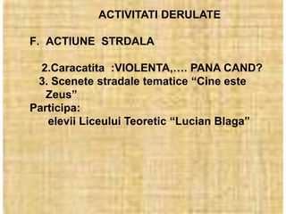 ACTIVITATI DERULATE

F. ACTIUNE STRDALA

  2.Caracatita :VIOLENTA,…. PANA CAND?
 3. Scenete stradale tematice “Cine este
   Zeus”
Participa:
   elevii Liceului Teoretic “Lucian Blaga”
 