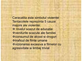 Caracatita este simbolul violentei
Tentacolele reprezinta 5 cauze
majore ale violentei:
 nivelul scazut de educatie
veniturile scazute ale familiei
consumul de alcool si droguri
traficul de fiinte umane
vizionarea excesiva a filmelor cu
agresivitate si limbaj trivial
 