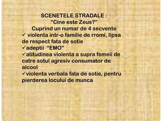 SCENETELE STRADALE :
            “Cine este Zeus?”
    Cuprind un numar de 4 secvente
 violenta intr-o familie de rromi, lipsa
de respect fata de sotie
adeptii “EMO”
atitudinea violenta a supra femeii de
catre sotul agresiv consumator de
alcool
violenta verbala fata de sotie, pentru
pierderea locului de munca
 