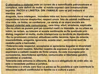 O alternativa a violentei este un cuvant de o semnificatie patrunzatoare si
complexa, este definit de multe si nobile expresii care inmanunchiate
exprima PACEA si LINISTEA DIN FAMAILIE care se pot instaura si
mentine prin :
dragoste, buna intelegere , incredere intre noi, buna convietuire si mai ales
respectarea tuturor drepturilor, respect unuia fata de celalalt indifferent
cine este, ce limba, ce confesiune , ce varsta si ce stare sociala are.
Opusul violentei este comunicarea , cere timp, efort, stradanie, explicatie
Sa nu uitam sa punem pret pe cuvantul rostit cu blandete, sa nu uitam sa
iubim, sa iertam, sa toleram si aceste sentimente sa fie sustinute prin
dialog, negocieri si multa, multa intelepciune cu tendinte de dipolmatie.
Sa nu promovam cinismul, atitudinea ostila, lacomia, lipsa de omenie,
insensibilitate, aroganta, ignoranta, aceste stari , sentimente sunt de
cealalta parte a baricadei.
Toleranta este respectul, acceptarea si aprecierea bogatiei si diversitatii
culturilor lumii noastre, felurilor noastre de expresie si a manierelor de
exprimare a calitatii noastre de fiinte umane. Ea este incurajata prin
cunoasterea, deschiderea spiritului, comunicatie si libertatea gandirii,
constiintei si credintei.
Toleranta este armonia in diferente. Ea nu e o obligatiune de ordin etic; ea
este o necesitate politica si juridica.
Toleranta e o virtute care face ca pacea sa fie posibila si care contribuie la
inlocuirea culturii conflictului in familie cu o cultura a pacii.
 