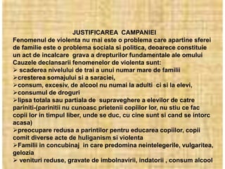 JUSTIFICAREA CAMPANIEI
Fenomenul de violenta nu mai este o problema care apartine sferei
de familie este o problema sociala si politica, deoarece constituie
un act de incalcare grava a drepturilor fundamentale ale omului
Cauzele declansarii fenomenelor de violenta sunt:
 scaderea nivelului de trai a unui numar mare de familii
cresterea somajului si a saraciei,
consum, excesiv, de alcool nu numai la adulti ci si la elevi,
consumul de droguri
lipsa totala sau partiala de supraveghere a elevilor de catre
pariniti-(parinitii nu cunoasc prietenii copiilor lor, nu stiu ce fac
copii lor in timpul liber, unde se duc, cu cine sunt si cand se intorc
acasa)
preocupare redusa a parintilor pentru educarea copiilor, copii
comit diverse acte de huliganism si violenta
Familii in concubinaj in care predomina neintelegerile, vulgaritea,
gelozia
 venituri reduse, gravate de imbolnavirii, indatorii , consum alcool
 