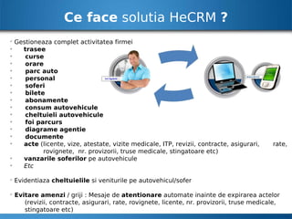 Ce face solutia HeCRM ?

    Gestioneaza complet activitatea firmei

      trasee

       curse

       orare

       parc auto

       personal

       soferi

       bilete

       abonamente

       consum autovehicule

       cheltuieli autovehicule

       foi parcurs

       diagrame agentie

       documente

      acte (licente, vize, atestate, vizite medicale, ITP, revizii, contracte, asigurari,    rate,
             rovignete, nr. provizorii, truse medicale, stingatoare etc)

      vanzarile soferilor pe autovehicule

      Etc


    Evidentiaza cheltuielile si veniturile pe autovehicul/sofer


    Evitare amenzi / griji : Mesaje de atentionare automate inainte de expirarea actelor
       (revizii, contracte, asigurari, rate, rovignete, licente, nr. provizorii, truse medicale,
       stingatoare etc)
 