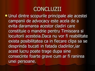 CONCLUZII Unul dintre scopurile principale ale acestei campanii de advocacy este acela de a evita daramarea acestor cladiri care constituie o mandrie pentru Timisoara si locuitorii acesteia.Daca nu vor fi reabilitate exista posibilitatea ca in fiecare clipa sa se desprinda bucati in fatada cladirilor,iar acest lucru poate trage dupa sine consecinte foarte grave cum ar fi ranirea unei persoane. 