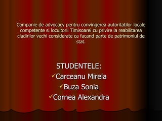 Campanie de advocacy pentru convingerea autoritatilor locale competente si locuitorii Timisoarei cu privire la reabilitarea cladirilor vechi considerate ca facand parte de patrimoniul de stat. STUDENTELE: Carceanu Mirela Buza Sonia Cornea Alexandra 