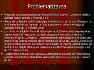 Problematizarea Reparaţii la faţada principală a Palatului Culturii (Opera) :Valoarea totală a acestor lucrări este de 3 miliarde de lei  Reparaţii la Spitalul de Dermatologie :Imobilul situat pe strada Mărăşeşti nr. 5 va suferi lucrări de reparaţii la faţadă,acoperiş şi tâmplărie,valoarea acestora fiind de 12 miliarde de lei  Lucrări la imobilul din Piaţa Sf. Gheorghe nr. 4:Clădirea este amplasată în centrul istoric al Timişoarei, cartierul cetate, la intersecţia dintre str. A. Pacha şi Piaţa Sf. Gheorghe, unde majoritatea construcţiilor sunt declarate monumente istorice.Imobilul are o vechime de peste 150 de ani.Lucrările ce se vor efectua aici sunt de refacere,consolidare şi reparaţii,ţinând cont şi de faptul că un colţ de clădire s-a desprins şi a căzut.Valoarea investiţiei este de 17 miliarde de lei Restaurarea picturilor din Catedrala Mitropolitană:lucrările de restaurare a picturilor din interiorul Catedralei, alocând în acest sens suma de 1 miliard de lei. 