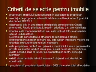 Criterii de selectie pentru imobile proprietarii imobilului sunt constituiţi în asociaţie de proprietari asociaţia de proprietari a beneficiat de consultanţă tehnică gratuită din partea CCRCIT clădirea se află în una dintre principalele zone istorice: Cetate-prioritate1, Fabric-prioritate2, Iosefin- prioritate 2 şi are vizibilitate imobilul este monument istoric sau este inclusă într-un ansamblu sau sit ur­ban istoric.  Lucrările de consolidare a structurii de rezistenţă a clădirii, reabilitarea instalaţiilor sanitare sau alte lucrări interioare majore au fost deja executate sau nu sunt necesare este proprietate publică sau privată a municipiului sau a persoanelor private cu situaţie juridică clară şi nu există cereri de revendicare, există acordul scris al tuturor co-proprietarilor pentru execuţia lucrărilor există documentaţie tehnică necesară obţinerii autorizaţiei de construcţie proprietarul/ proprietarii participă cu 30% din costul total al lucrărilor   