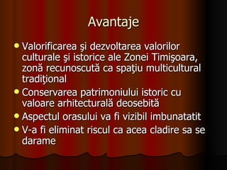 Avantaje Valorificarea şi dezvoltarea valorilor culturale şi istorice ale Zonei Timişoara, zonă recunoscută ca spaţiu multicultural tradiţional Conservarea patrimoniului istoric cu valoare arhitecturală deosebită Aspectul orasului va fi vizibil imbunatatit V-a fi eliminat riscul ca acea cladire sa se darame 