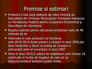 Premise si estimari Proiectul a fost deja elaborat de catre Directia de Dezvoltare din Primaria Municipiului Timisoara impreuna cu Ministerului Federal pentru Cooperare Economică şi Dezvoltare din Germania Bugetul estimat pentru derularea proiectului este de 48 miliarde de lei Intervalul in care proiectul va functiona este:2010-2015.Acest proiect a inceput in anul 2005,dar lipsa fondurilor a facut ca acesta sa inceapa in adevaratul sens al cuvantului in anul 2007. Pana in anul 2015,in planul de reabilitare sunt incluse 10 cladiri,dar in funtie de bugetul de care se va dispune,numarul acestora poate creste.  