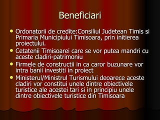 Beneficiari Ordonatorii de credite: Consiliul Judetean Timis si Primaria Municipiului Timisoara, prin initierea proiectului. Cetatenii Timisoarei care se vor putea mandri cu aceste cladiri-patrimoniu Firmele de constructii in ca caror buzunare vor intra banii investiti in proiect Ministerul/Ministrul Turismului deoarece aceste cladiri vor constitui unele dintre obiectivele turistice ale acestei tari si in principiu unele dintre obiectivele turistice din Timisoara 