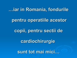 … iar in Romania, fondurile  pentru operatiile acestor  copii, pentru sectii de  cardiochirurgie  sunt tot mai mici… 