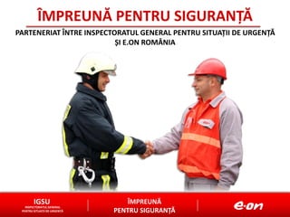 ÎMPREUNĂ
PENTRU SIGURANȚĂ
IGSU
INSPECTORATUL GENERAL
PENTRU SITUAȚII DE URGENȚĂ
ÎMPREUNĂ PENTRU SIGURANȚĂ
PARTENERIAT ÎNTRE INSPECTORATUL GENERAL PENTRU SITUAȚII DE URGENȚĂ
ȘI E.ON ROMÂNIA
 