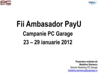 Fii Ambasador PayU
 Campanie PC Garage
 23 – 29 ianuarie 2012


                           Prezentare realizata de
                               Madalina Stanescu
                     Director Marketing PC Garage
                   madalina.stanescu@pcgarage.ro
 