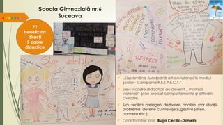 Școala Gimnazială nr.6
Suceava
 ,,Săptămâna Județeană a Nonviolenței în mediul
școlar - Campania R.E.S.P.E.C.T.”
 Elevi si cadre didactice au devenit ,, Inamicii
Violenței” și au exersat comportamente și atitudini
civilizate.
 S-au realizat prelegeri, dezbateri, analiza unor situații-
problemă, desene cu mesaje sugestive (afișe,
bannere etc.)
 Coordonator: prof. Buga Cecilia-Daniela
R.E.S.P.E.C.T.
72
beneficiari
direcți
5 cadre
didactice
 