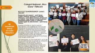Colegiul Național „Nicu
Gane” Fălticeni
R.E.S.P.E.C.T.
80
beneficiari
direcți
10 cadre
didactice
R.E.S.P.E.C.T ȘI NONVIOLENȚĂ – proiect
educativ
Împreună, prin respect - prof. Bența
Codrin; Violența, expresie a suferinței
interioare – prof. Liliana Oniciuc; Fii tolerant,
nu violent! – prof. Bența-Covrig Primăvara;
Gândește pozitiv! Luptă cu violența! ,
Suntem egali. Nu discriminăm. – prof. Bența
Viorica.
Aceste activități au vizat în special
dezvoltarea unor abilități de comunicare
verbală și nonverbală menite să prevină
violența în mediul școlar și să încurajeze
elevii să adopte un comportament bazat
pe respect și toleranță. Elevii au vizionat
materiale audio-video pe baza cărora au
analizat diverse forme ale violenței,
propunând totodată soluții pentru evitarea
unor situații conflictuale.
De asemenea, au fost implicați în jocuri de
rol, acordându-li-se ocazia de se comporta
politicos cu cei din jurul lor. Pentru
încurajarea comunicării assertive și
promovarea nonviolenței și a respectului,
elevii au realizat afișe tematice, desene,
scheme, prin intermediul cărora și-au
exprimat dorința de a elemina orice
manifestare agresivă din viața socială.
 