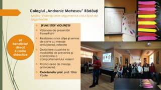  SPUNE STOP VIOLENȚEI!
 Vizionare de prezentări
PowerPoint
 Realizarea unor afișe și semne
de carte cu mesaje
antiviolență, referate
 Dezbatere cu privire la
modalități de prevenire și
combatere a
comportamentului violent
 Promovarea de mesaje
antiviolență
 Coordonator prof. prof. Tătar
Vasile
Motto: Violența este argumentul celui lipsit de
argumente!
Colegiul „Andronic Motrescu” Rădăuți
60
beneficiari
direcți
4 cadre
didactice
 