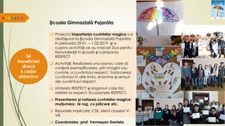Școala Gimnazială Pojorâta
 Proiectul Importanța cuvintelor magice s-a
desfășurat la Școala Gimnazială Pojorâta
în perioada 29.01. – 1.02.2019 și a
cuprins activități ce au marcat Ziua pentru
Nonviolență în școală și campania
RESPECT
 Activități: Realizarea unui panou care să
conțină exemplificarea, prin imagini sau
cuvinte, a cuvântului respect. Traducerea
cuvântului în alte limbi, sinonime și sensuri
ale cuvântului respect.
 Umbrela RESPECT și sloganuri care fac
referire la respect. Ecusoanele RESPECT.
 Prezentarea și notarea cuvintelor magice:
mulțumesc, te rog, cu plăcere etc.
 Resursele implicate: CSE, elevii claselor V-
VIII
 Coordonator, prof. Vermeșan Daniela
R.E.S.P.E.C.T.
54
beneficiari
direcți
4 cadre
didactice
 