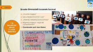 Școala Gimnazială Izvoarele Sucevei
 „Cuvinte magice”
 Sub umbrela R.E.S.P.C.T.-ului”
 „Violența verbală și autocontrolul”
 Bagheta magică – reguli de
comportament”
 Coordonator prof. Ioan Stasiuc
R.E.S.P.E.C.T.
118
beneficiari
direcți
9 cadre
didactice
 