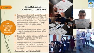 Liceul Tehnologic
„M.Eminescu” Dumbrăveni
 Desene tematice, pe 3 grupe, făcând
delimitări conceptuale pentru Respect,
Asertivitate, Violență și au împărtășit idei
aplicându-se Tehnica 3-2-1 ( 3 exemple
de comunicare non asertivă, 2 soluții
pentru un comportament asertiv, 1
concluzie).
 Elevii au împărțit pliante în școală și în
comunitatea locală NU violenței și DA
asertivității.
 "Diferiți, dar egali!„ - abriela Zait si Ionela
Doncean, au propus elevilor spre
vizionare filmul "Minunea",
 Mesaje împotriva comportamentelor
violente (post-it inimioara) si cate o
învățătură/ morala extrasă din film (post-
it galben).
Coordonator: prof. Niculina Pintilii
R.E.S.P.E.C.T.
100
beneficiari
direcți
15 cadre
didactice
 