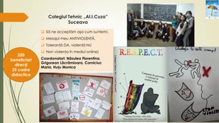 Colegiul Tehnic „Al.I.Cuza”
Suceava
 Să ne acceptăm aşa cum suntem!,
 Mesajul meu ANTIVIOLENŢĂ,
 Toleranţă DA, violenţă NU
 Non violenţa în mediul online)
Coordonatori: Năsulea Florentina,
Grigorean Lăcrămioara, Corniciuc
Maria, Huțu Monica
250
beneficiari
direcți
25 cadre
didactice
 