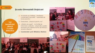 Școala Gimnazială Stulpicani
R.E.S.P.E.C.T.
163
beneficiari
direcți
5 cadre
didactice
 Activitate pe ateliere: „Medierea
conflictelor în școală” – exemple de
bune practici.
 Dezbatere: „Drepturi pentru noi”.
 „Diferiți, dar egali” - Activități de
informare a elevilor – drepturile copiilor;
ilustrarea prin diferite forme de limbaj a
acestor drepturi.
 Coordonator: prof. Mihalciuc Mariana
 