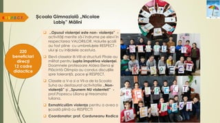 Școala Gimnazială „Nicolae
Labiș” Mălini
R.E.S.P.E.C.T.
220
beneficiari
direcți
12 cadre
didactice
 ,,Opusul violenței este non- violența” -
activități menite să-i îndrume pe elevi în
respectarea VALORILOR. Holurile școlii
au fost pline cu umbreluțele RESPECT -
ului și cu inițialele acestuia.
 Elevii claselor III-VIII ai structurii Pîraie au
militat pentru Lupta împotriva violenței.
Doamnele profesoare Aldea Elena și
Plăcintă Olimpia au condus discuțiile
spre toleranță, pace și RESPECT.
 Clasele a V-a si a VII-a de la Scoala
Suha au desfasurat activitatile ,,Non-
violență” și ,,Spunem NU violentei!” -
prof.Popescu Liliana și Hreamata
Iuliana.
 Exmatriculăm violența pentru a avea o
școală plină cu RESPECT!
 Coordonator: prof. Corduneanu Rodica
 