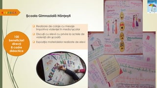 Școala Gimnazială Hănțești
R.E.S.P.E.C.T.
100
beneficiari
direcți
8 cadre
didactice
 Realizare de colaje cu mesaje
împotriva violenței în mediul școlar
 Discuții cu elevii cu privire la actele de
violență din școală
 Expoziția materialelor realizate de elevi
 