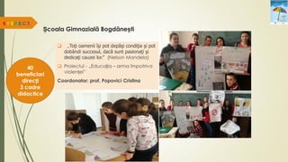 Școala Gimnazială Bogdănești
R.E.S.P.E.C.T.
40
beneficiari
direcți
3 cadre
didactice
 „Toţi oamenii îşi pot depăşi condiţia şi pot
dobândi succesul, dacă sunt pasionaţi şi
dedicaţi cauzei lor.” (Nelson Mandela)
 Proiectul - „Educația – arma împotriva
violenței”
Coordonator: prof. Popovici Cristina
 