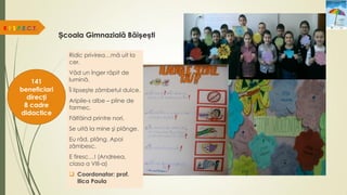 Școala Gimnazială Băișești
R.E.S.P.E.C.T.
141
beneficiari
direcți
8 cadre
didactice
Ridic privirea…mă uit la
cer.
Văd un înger răpit de
lumină.
Îi lipseşte zâmbetul dulce.
Aripile-s albe – pline de
farmec.
Fâlfâind printre nori,
Se uită la mine şi plânge.
Eu râd, plâng. Apoi
zâmbesc.
E firesc…! (Andreea,
clasa a VIII-a)
 Coordonator: prof.
Ilica Paula
 