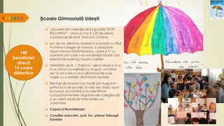Școala Gimnazială Udești
R.E.S.P.E.C.T.
140
beneficiari
direcți
15 cadre
didactice
 „Spunem NU violenței de la școală! STOP
BULLYING!”, clasa a V-a A ( 20 de elevi) ,
coordonați de prof. Franciuc Cristina.
 joc de rol, elevii au realizat o scenetă cu titlul
Portretul colegei de bancă, o adaptare
după Mircea Sântimbreanu, clasa a V -a,
scenetă prin care s-au evidențiat foarte clar
efectul de bullying asupra copiilor.
 MINUNEA de R. J. Palacio - elevii clasei a V-a
A au făcut cunoștință cu August, un băiat
de 10 ani care a avut ghinionul de a se
naște cu o teribilă diformitate facială.
 Elevii școlii noastre l-au însoțit pe August în
prima lui zi de școală, în sala de clasă, apoi
la cursuri, la cantină şi au identificat
comportamentele negative ale colegilor săi
şi au oferit soluții de intervenție sau
corectare.
 Copacul Nonviolenței
 Consilier educativ, prof. înv. primar Teleagă
Daniela
 