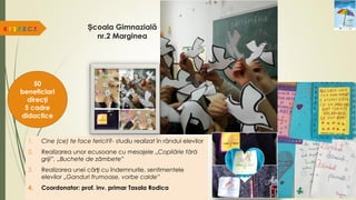 R.E.S.P.E.C.T.
50
beneficiari
direcți
5 cadre
didactice
1. Cine (ce) te face fericit?- studiu realizat în rândul elevilor
2. Realizarea unor ecusoane cu mesajele „Copilărie fără
griji”, „Buchete de zâmbete”
3. Realizarea unei cărți cu îndemnurile, sentimentele
elevilor „Ganduri frumoase, vorbe calde”
4. Coordonator: prof. inv. primar Tasala Rodica
Școala Gimnazială
nr.2 Marginea
 